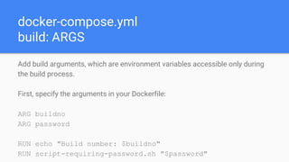 docker-compose.yml
build: ARGS
Add build arguments, which are environment variables accessible only during
the build process.
First, specify the arguments in your Dockerfile:
ARG buildno
ARG password
RUN echo "Build number: $buildno"
RUN script-requiring-password.sh "$password"
 