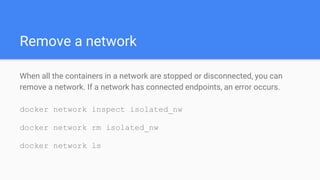Remove a network
When all the containers in a network are stopped or disconnected, you can
remove a network. If a network has connected endpoints, an error occurs.
docker network inspect isolated_nw
docker network rm isolated_nw
docker network ls
 