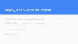 Deploy a service to the swarm
docker service create --name helloworld --replicas 3 -p 80:80 --network isolated_nw tutum/hello-world
docker service create --name bash --network isolated_nw ubuntu
docker service ls
h3uvf93xt72b bash replicated 1/1 ubuntu:latest
tee36wrfs1z8 helloworld replicated 3/3 tutum/hello-world:latest
docker exec -it 133e43b35f30 bash
apt-get update
apt-get install curl
curl http://helloworld
 