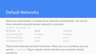 Default Networks
When you install Docker, it creates three networks automatically. You can list
these networks using the docker network ls command:
docker network ls
NETWORK ID NAME DRIVER
7fca4eb8c647 bridge bridge
9f904ee27bf5 none null
cf03ee007fb4 host host
These three networks are built into Docker. When you run a container, you can
use the --network flag to specify which networks your container should
connect to.
 