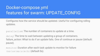 Docker-compose.yml
features for swarm: UPDATE_CONFIG
Configures how the service should be updated. Useful for configuring rolling
updates.
parallelism: The number of containers to update at a time.
delay: The time to wait between updating a group of containers.
failure_action: What to do if an update fails. One of continue or pause (default:
pause).
monitor: Duration after each task update to monitor for failure
(ns|us|ms|s|m|h) (default 0s).
 