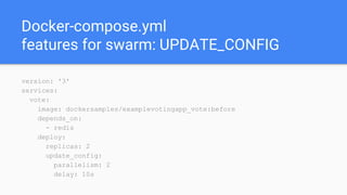 Docker-compose.yml
features for swarm: UPDATE_CONFIG
version: '3'
services:
vote:
image: dockersamples/examplevotingapp_vote:before
depends_on:
- redis
deploy:
replicas: 2
update_config:
parallelism: 2
delay: 10s
 