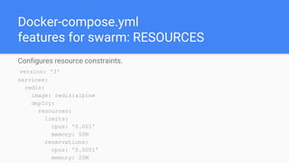 Docker-compose.yml
features for swarm: RESOURCES
Configures resource constraints.
version: '3'
services:
redis:
image: redis:alpine
deploy:
resources:
limits:
cpus: '0.001'
memory: 50M
reservations:
cpus: '0.0001'
memory: 20M
 