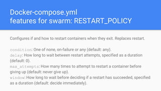 Docker-compose.yml
features for swarm: RESTART_POLICY
Configures if and how to restart containers when they exit. Replaces restart.
condition: One of none, on-failure or any (default: any).
delay: How long to wait between restart attempts, specified as a duration
(default: 0).
max_attempts: How many times to attempt to restart a container before
giving up (default: never give up).
window: How long to wait before deciding if a restart has succeeded, specified
as a duration (default: decide immediately).
 