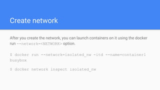 Create network
After you create the network, you can launch containers on it using the docker
run --network=<NETWORK> option.
$ docker run --network=isolated_nw -itd --name=container1
busybox
$ docker network inspect isolated_nw
 