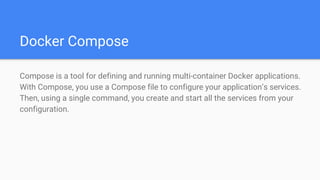 Docker Compose
Compose is a tool for defining and running multi-container Docker applications.
With Compose, you use a Compose file to configure your application’s services.
Then, using a single command, you create and start all the services from your
configuration.
 