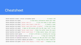 Cheatsheet
docker-machine create --driver virtualbox myvm1 # Create a VM
docker-machine env myvm1 # View basic information about your node
docker-machine ssh myvm1 "docker node ls" # List the nodes in your swarm
docker-machine ssh myvm1 "docker node inspect <node ID>" # Inspect a node
docker-machine ssh myvm1 "docker swarm join-token -q worker" # View join token
docker-machine ssh myvm1 # Open an SSH session with the VM; type "exit" to end
docker-machine ssh myvm2 "docker swarm leave" # Make the worker leave the swarm
docker-machine ssh myvm1 "docker swarm leave -f" # Make master leave, kill swarm
docker-machine start myvm1 # Start a VM that is currently not running
docker-machine stop $(docker-machine ls -q) # Stop all running VMs
docker-machine rm $(docker-machine ls -q) # Delete all VMs and their disk images
docker-machine scp docker-compose.yml myvm1:~ # Copy file to node's home dir
docker-machine ssh myvm1 "docker stack deploy -c <file> <app>" # Deploy an app
 