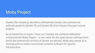 Moby Project
Docker (the company) decided to differentiate Docker (the commercial
software products Docker CE and Docker EE) from Docker (the open source
project).
So at DockerCon in Austin, Texas, on Tuesday, the container bellwether
announced the Moby Project – a new name for the open-source software from
which the commercial versions of Docker are derived. Moby also serves as a
starting point to create customized container software for specific
infrastructure.
 
