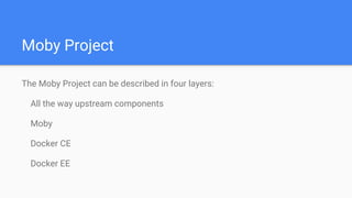 Moby Project
The Moby Project can be described in four layers:
All the way upstream components
Moby
Docker CE
Docker EE
 