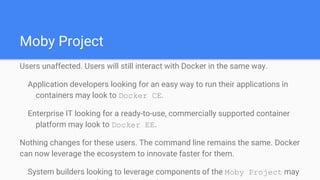 Moby Project
Users unaffected. Users will still interact with Docker in the same way.
Application developers looking for an easy way to run their applications in
containers may look to Docker CE.
Enterprise IT looking for a ready-to-use, commercially supported container
platform may look to Docker EE.
Nothing changes for these users. The command line remains the same. Docker
can now leverage the ecosystem to innovate faster for them.
System builders looking to leverage components of the Moby Project may
 
