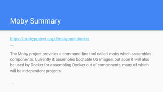 Moby Summary
https://mobyproject.org/#moby-and-docker
….
The Moby project provides a command-line tool called moby which assembles
components. Currently it assembles bootable OS images, but soon it will also
be used by Docker for assembling Docker out of components, many of which
will be independent projects.
….
 