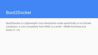 Boot2Docker
Boot2Docker is a lightweight Linux distribution made specifically to run Docker
containers. It runs completely from RAM, is a small ~38MB download and
boots in ~5s.
 