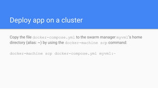 Deploy app on a cluster
Copy the file docker-compose.yml to the swarm manager myvm1’s home
directory (alias: ~) by using the docker-machine scp command:
docker-machine scp docker-compose.yml myvm1:~
 