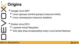Origins 
• Google circa 2007 
• Linux cgroups (control groups) (resource limits) 
• Linux namespaces (resource isolation) 
• Docker circa 2013 
• Layered virtual filesystem 
• One stop shop encapsulating many Linux kernel features 
#DV14 #Docker4Fun @cquinn 
 
