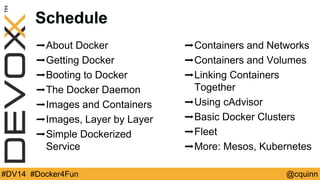 Schedule 
➡About Docker 
➡Getting Docker 
➡Booting to Docker 
➡The Docker Daemon 
➡Images and Containers 
➡Images, Layer by Layer 
➡Simple Dockerized 
Service 
➡Containers and Networks 
➡Containers and Volumes 
➡Linking Containers 
Together 
➡Using cAdvisor 
➡Basic Docker Clusters 
➡Fleet 
➡More: Mesos, Kubernetes 
#DV14 #Docker4Fun @cquinn 
 