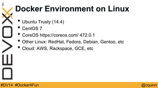 Docker Environment on Linux 
• Ubuntu Trusty (14.4) 
• CentOS 7 
• CoreOS https://coreos.com/ 472.0.1 
• Other Linux: RedHat, Fedora, Debian, Gentoo, etc 
• Cloud: AWS, Rackspace, GCE, etc 
#DV14 #Docker4Fun @cquinn 
 