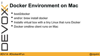 Docker Environment on Mac 
• boot2docker 
• and/or: brew install docker 
• Installs virtual box with a tiny Linux that runs Docker 
• Docker cmdline client runs on Mac 
#DV14 #Docker4Fun @cquinn 
 