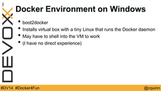 Docker Environment on Windows 
• boot2docker 
• Installs virtual box with a tiny Linux that runs the Docker daemon 
• May have to shell into the VM to work 
• (I have no direct experience) 
#DV14 #Docker4Fun @cquinn 
 