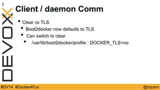 Client / daemon Comm 
• Clear vs TLS 
• Boot2docker now defaults to TLS 
• Can switch to clear 
• /var/lib/boot2docker/profile : DOCKER_TLS=no 
#DV14 #Docker4Fun @cquinn 
 
