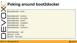 Poking around boot2docker 
boot2docker init 
boot2docker status 
boot2docker version 
boot2docker start 
boot2docker suspend 
boot2docker stop 
boot2docker restart 
boot2docker ssh 
docker info 
docker version 
#DV14 #Docker4Fun @cquinn 
 