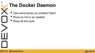 The Docker Daemon 
• Use same binary as cmdline Client 
• Runs on init or as needed 
• Does all the work 
#DV14 #Docker4Fun @cquinn 
 