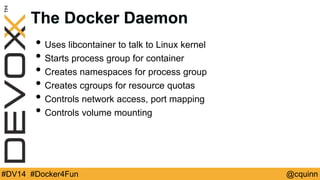 The Docker Daemon 
• Uses libcontainer to talk to Linux kernel 
• Starts process group for container 
• Creates namespaces for process group 
• Creates cgroups for resource quotas 
• Controls network access, port mapping 
• Controls volume mounting 
#DV14 #Docker4Fun @cquinn 
 