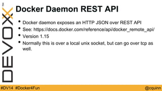 Docker Daemon REST API 
• Docker daemon exposes an HTTP JSON over REST API 
• See: https://docs.docker.com/reference/api/docker_remote_api/ 
• Version 1.15 
• Normally this is over a local unix socket, but can go over tcp as 
well. 
#DV14 #Docker4Fun @cquinn 
 
