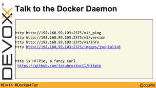 Talk to the Docker Daemon 
http http://192.168.59.103:2375/v1/_ping 
http http://192.168.59.103:2375/v1/version 
http http://192.168.59.103:2375/v1/info 
http http://192.168.59.103:2375/images/json?all=0 
http is HTTPie, a fancy curl 
https://github.com/jakubroztocil/httpie 
#DV14 #Docker4Fun @cquinn 
 