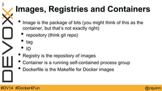 Images, Registries and Containers 
• Image is the package of bits (you might think of this as the 
container, but that’s not exactly right) 
• repository (think git repo) 
• tag 
• ID 
• Registry is the repository of images 
• Container is a running self-contained process group 
• Dockerfile is the Makefile for Docker images 
#DV14 #Docker4Fun @cquinn 
 