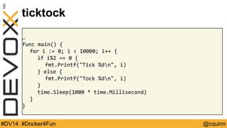 ticktock 
… 
func main() { 
for i := 0; i < 10000; i++ { 
if i%2 == 0 { 
fmt.Printf("Tick %dn", i) 
} else { 
fmt.Printf("Tock %dn", i) 
} 
time.Sleep(1000 * time.Millisecond) 
} 
} 
#DV14 #Docker4Fun @cquinn 
 