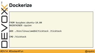 Dockerize 
FROM busybox:ubuntu-14.04 
MAINTAINER cquinn 
ADD ./bin/linux/amd64/ticktock /ticktock 
CMD /ticktock 
#DV14 #Docker4Fun @cquinn 
 