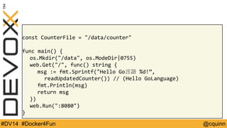 const CounterFile = "/data/counter" 
func main() { 
os.Mkdir("/data", os.ModeDir|0755) 
web.Get("/", func() string { 
msg := fmt.Sprintf("Hello Go言語%d!”, 
readUpdatedCounter()) // (Hello GoLanguage) 
fmt.Println(msg) 
return msg 
}) 
web.Run(":8080") 
} 
#DV14 #Docker4Fun @cquinn 
 