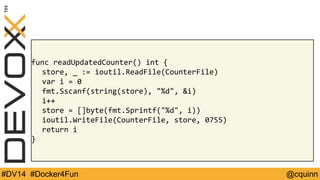 func readUpdatedCounter() int { 
store, _ := ioutil.ReadFile(CounterFile) 
var i = 0 
fmt.Sscanf(string(store), "%d", &i) 
i++ 
store = []byte(fmt.Sprintf("%d", i)) 
ioutil.WriteFile(CounterFile, store, 0755) 
return i 
} 
#DV14 #Docker4Fun @cquinn 
 