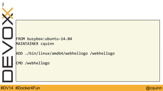 FROM busybox:ubuntu-14.04 
MAINTAINER cquinn 
ADD ./bin/linux/amd64/webhellogo /webhellogo 
CMD /webhellogo 
#DV14 #Docker4Fun @cquinn 
 