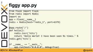 figgy app.py 
from flask import Flask 
from redis import Redis 
import os 
app = Flask(__name__) 
redis = Redis(host="redis_1", port=6379) 
@app.route('/') 
def hello(): 
redis.incr('hits') 
return 'Hello World! I have been seen %s times.' % 
redis.get('hits') 
if __name__ == "__main__": 
app.run(host="0.0.0.0", debug=True) 
#DV14 #Docker4Fun @cquinn 
 