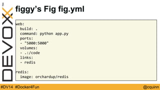 figgy’s Fig fig.yml 
web: 
build: . 
command: python app.py 
ports: 
- "5000:5000" 
volumes: 
- .:/code 
links: 
- redis 
redis: 
image: orchardup/redis 
#DV14 #Docker4Fun @cquinn 
 