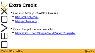 Extra Credit 
• Can also hookup InfluxDB + Grafana 
• http://influxdb.com/ 
• http://grafana.org/ 
• Or use Heapster across a cluster 
• https://github.com/GoogleCloudPlatform/heapster 
#DV14 #Docker4Fun @cquinn 
 
