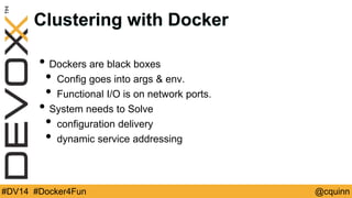 Clustering with Docker 
• Dockers are black boxes 
• Config goes into args & env. 
• Functional I/O is on network ports. 
• System needs to Solve 
• configuration delivery 
• dynamic service addressing 
#DV14 #Docker4Fun @cquinn 
 