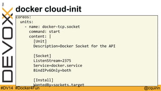docker cloud-init 
coreos: 
units: 
- name: docker-tcp.socket 
command: start 
content: | 
[Unit] 
Description=Docker Socket for the API 
[Socket] 
ListenStream=2375 
Service=docker.service 
BindIPv6Only=both 
[Install] 
WantedBy=sockets.target 
#DV14 #Docker4Fun @cquinn 
 