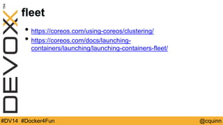 fleet 
• https://coreos.com/using-coreos/clustering/ 
• https://coreos.com/docs/launching-containers/ 
launching/launching-containers-fleet/ 
#DV14 #Docker4Fun @cquinn 
 