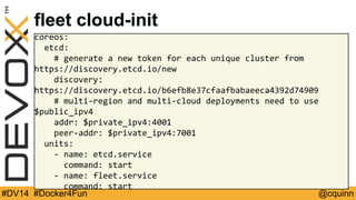 fleet cloud-init 
coreos: 
etcd: 
# generate a new token for each unique cluster from 
https://discovery.etcd.io/new 
discovery: 
https://discovery.etcd.io/b6efb8e37cfaafbabaeeca4392d74909 
# multi-region and multi-cloud deployments need to use 
$public_ipv4 
addr: $private_ipv4:4001 
peer-addr: $private_ipv4:7001 
units: 
- name: etcd.service 
command: start 
- name: fleet.service 
command: start 
#DV14 #Docker4Fun @cquinn 
 