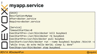 myapp.service 
[Unit] 
Description=MyApp 
After=docker.service 
Requires=docker.service 
[Service] 
TimeoutStartSec=0 
ExecStartPre=-/usr/bin/docker kill busybox1 
ExecStartPre=-/usr/bin/docker rm busybox1 
ExecStartPre=/usr/bin/docker pull busybox 
ExecStart=/usr/bin/docker run --name busybox1 busybox /bin/sh -c 
"while true; do echo Hello World; sleep 1; done" 
ExecStop=/usr/bin/docker stop busybox1 
#DV14 #Docker4Fun @cquinn 
 