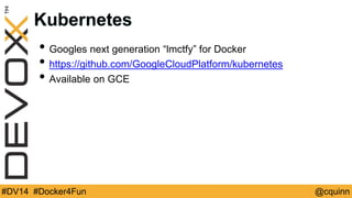 Kubernetes 
• Googles next generation “lmctfy” for Docker 
• https://github.com/GoogleCloudPlatform/kubernetes 
• Available on GCE 
#DV14 #Docker4Fun @cquinn 
 