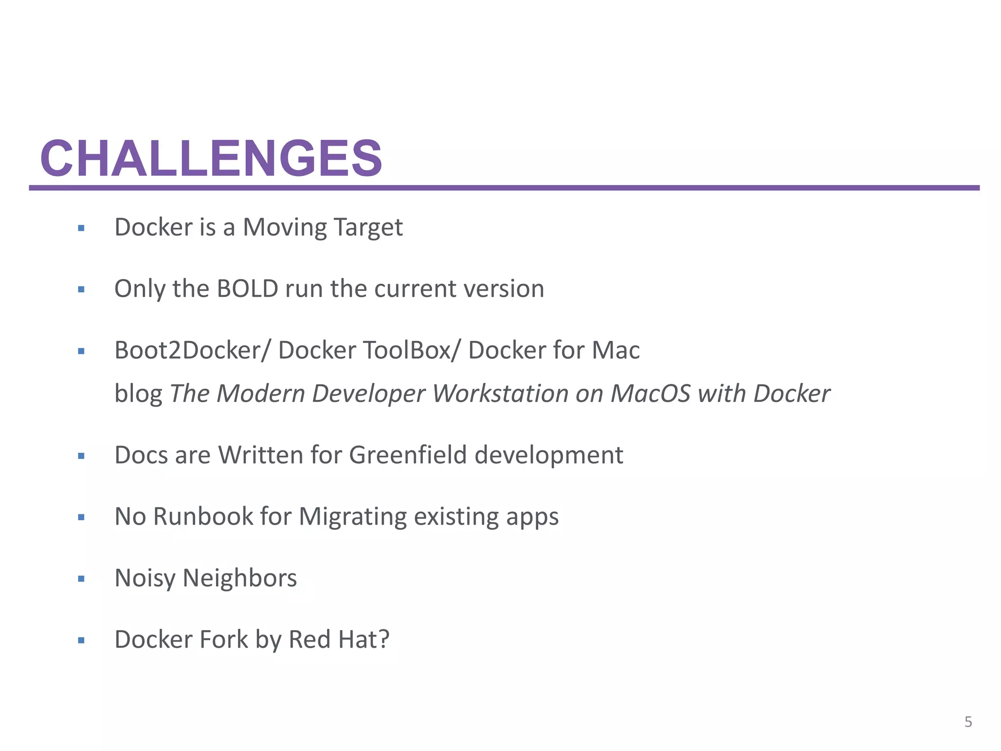 5
 Docker is a Moving Target
 Only the BOLD run the current version
 Boot2Docker/ Docker ToolBox/ Docker for Mac
blog The Modern Developer Workstation on MacOS with Docker
 Docs are Written for Greenfield development
 No Runbook for Migrating existing apps
 Noisy Neighbors
 Docker Fork by Red Hat?
CHALLENGES
 