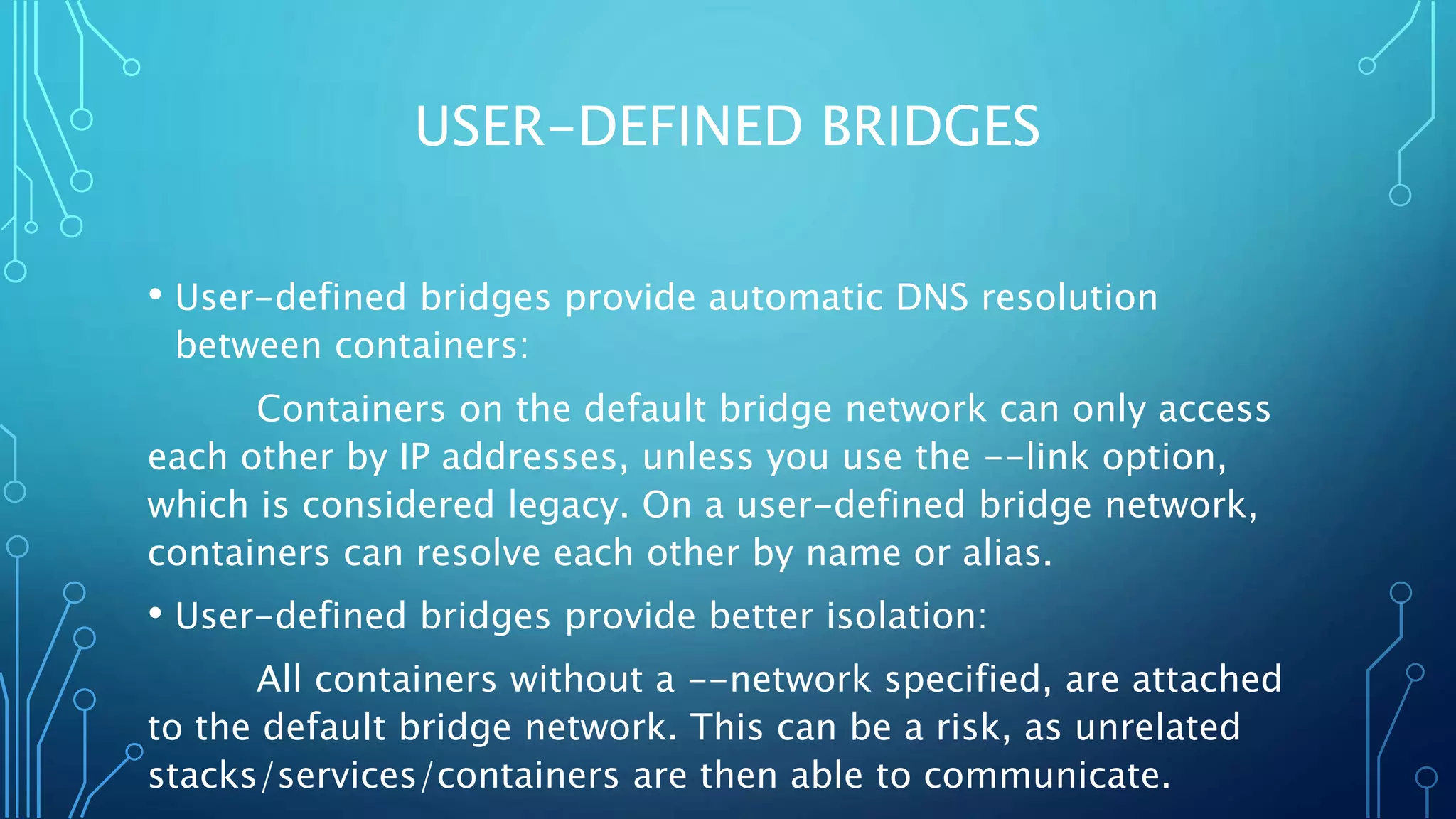 USER-DEFINED BRIDGES
• User-defined bridges provide automatic DNS resolution
between containers:
Containers on the default bridge network can only access
each other by IP addresses, unless you use the --link option,
which is considered legacy. On a user-defined bridge network,
containers can resolve each other by name or alias.
• User-defined bridges provide better isolation:
All containers without a --network specified, are attached
to the default bridge network. This can be a risk, as unrelated
stacks/services/containers are then able to communicate.
 