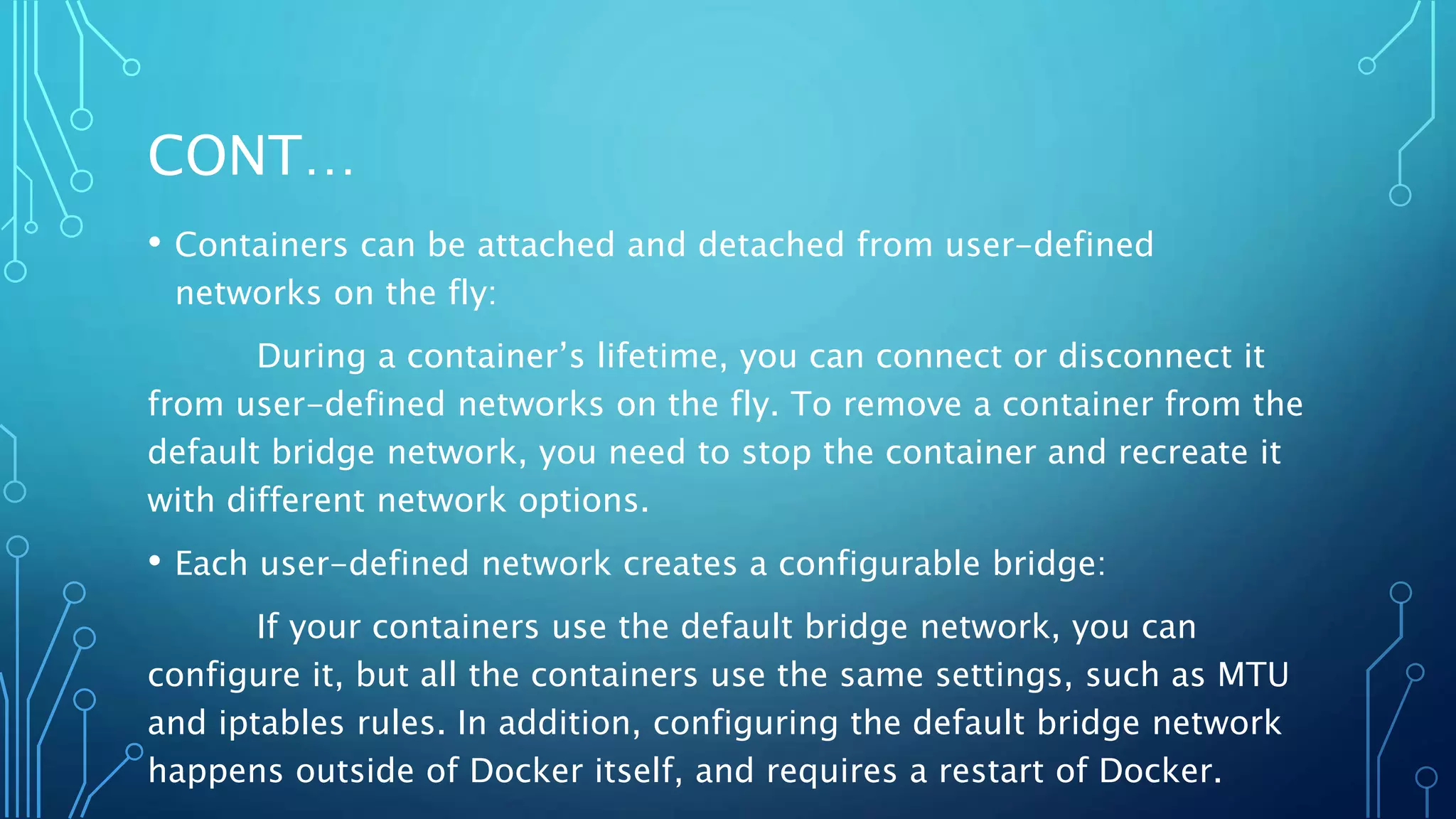 CONT…
• Containers can be attached and detached from user-defined
networks on the fly:
During a container’s lifetime, you can connect or disconnect it
from user-defined networks on the fly. To remove a container from the
default bridge network, you need to stop the container and recreate it
with different network options.
• Each user-defined network creates a configurable bridge:
If your containers use the default bridge network, you can
configure it, but all the containers use the same settings, such as MTU
and iptables rules. In addition, configuring the default bridge network
happens outside of Docker itself, and requires a restart of Docker.
 