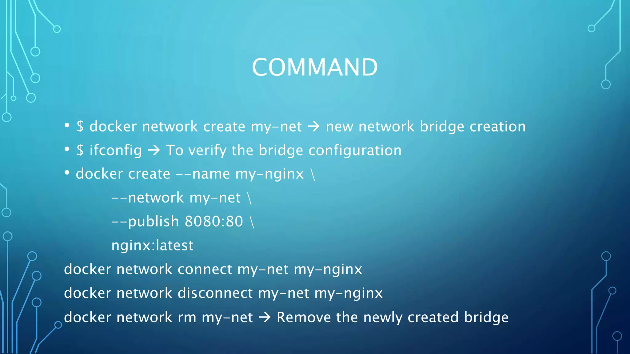 COMMAND
• $ docker network create my-net  new network bridge creation
• $ ifconfig  To verify the bridge configuration
• docker create --name my-nginx 
--network my-net 
--publish 8080:80 
nginx:latest
docker network connect my-net my-nginx
docker network disconnect my-net my-nginx
docker network rm my-net  Remove the newly created bridge
 