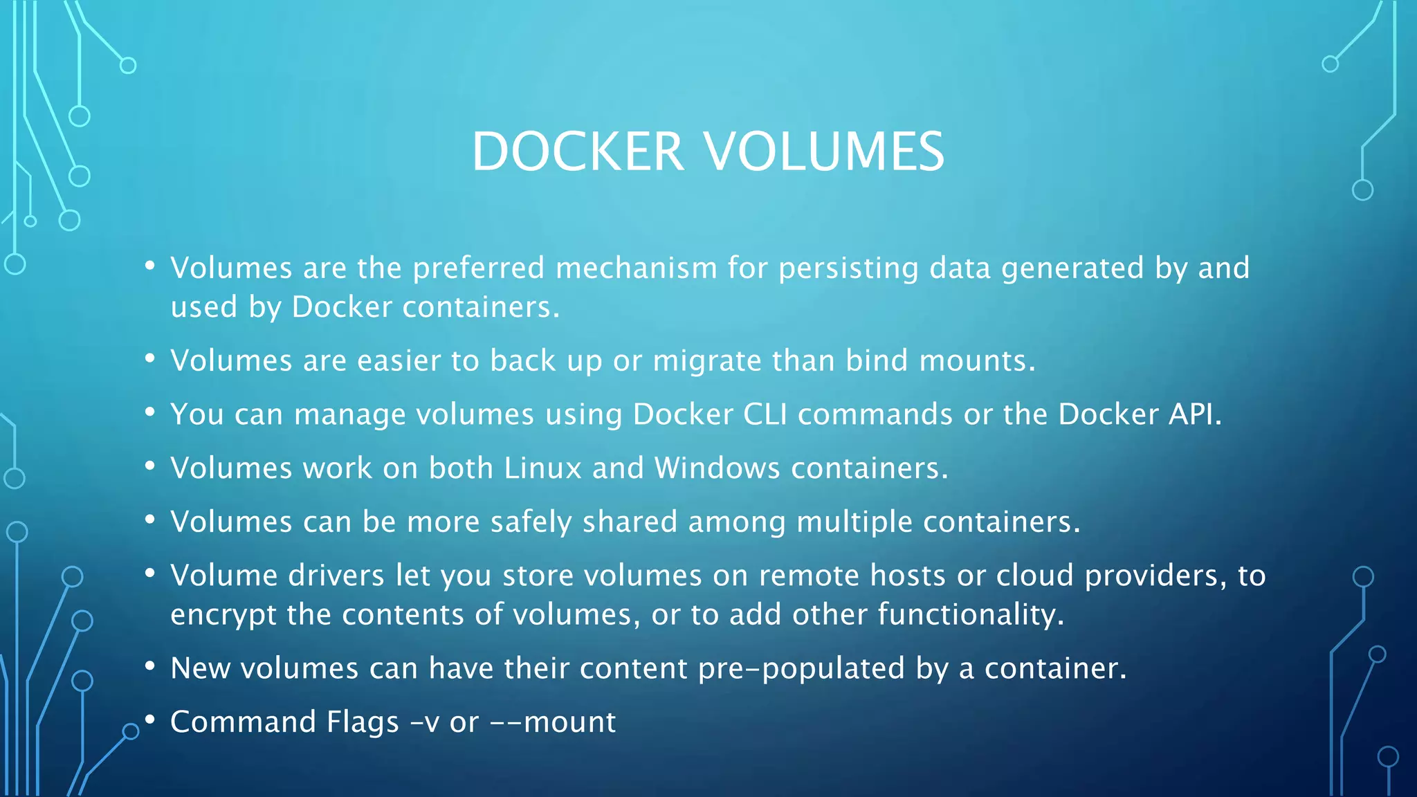 DOCKER VOLUMES
• Volumes are the preferred mechanism for persisting data generated by and
used by Docker containers.
• Volumes are easier to back up or migrate than bind mounts.
• You can manage volumes using Docker CLI commands or the Docker API.
• Volumes work on both Linux and Windows containers.
• Volumes can be more safely shared among multiple containers.
• Volume drivers let you store volumes on remote hosts or cloud providers, to
encrypt the contents of volumes, or to add other functionality.
• New volumes can have their content pre-populated by a container.
• Command Flags –v or --mount
 