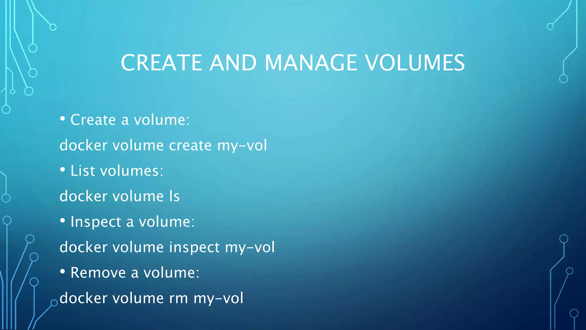 CREATE AND MANAGE VOLUMES
• Create a volume:
docker volume create my-vol
• List volumes:
docker volume ls
• Inspect a volume:
docker volume inspect my-vol
• Remove a volume:
docker volume rm my-vol
 