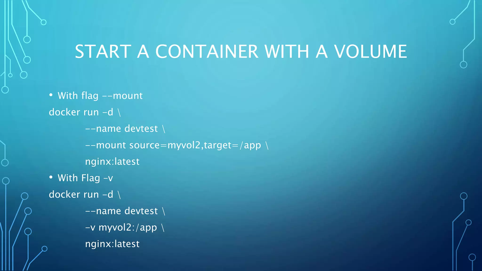 START A CONTAINER WITH A VOLUME
• With flag --mount
docker run -d 
--name devtest 
--mount source=myvol2,target=/app 
nginx:latest
• With Flag –v
docker run -d 
--name devtest 
-v myvol2:/app 
nginx:latest
 